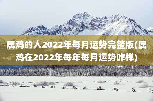属鸡的人2022年每月运势完整版(属鸡在2022年每年每月运势咋样)