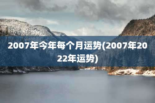 2007年今年每个月运势(2007年2022年运势)