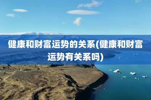 健康和财富运势的关系(健康和财富运势有关系吗)