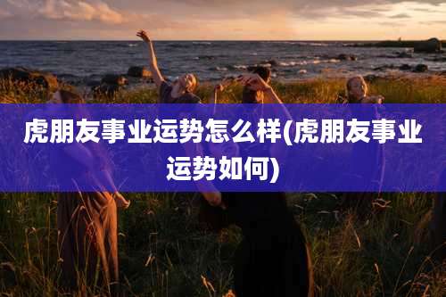 虎朋友事业运势怎么样(虎朋友事业运势如何)