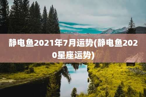静电鱼2021年7月运势(静电鱼2020星座运势)