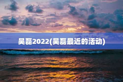 吴磊2022(吴磊最近的活动)
