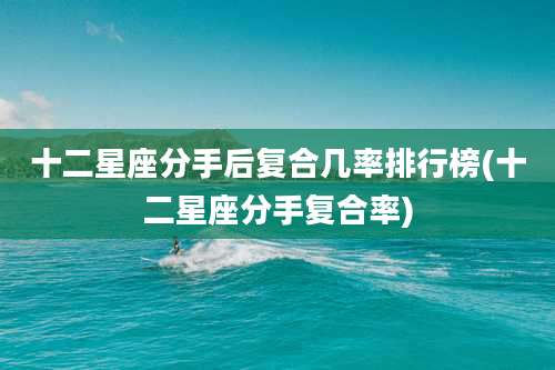 十二星座分手后复合几率排行榜(十二星座分手复合率)