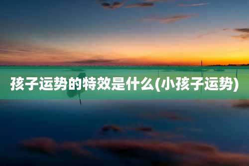 孩子运势的特效是什么(小孩子运势)