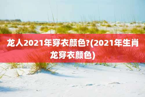 龙人2021年穿衣颜色?(2021年生肖龙穿衣颜色)