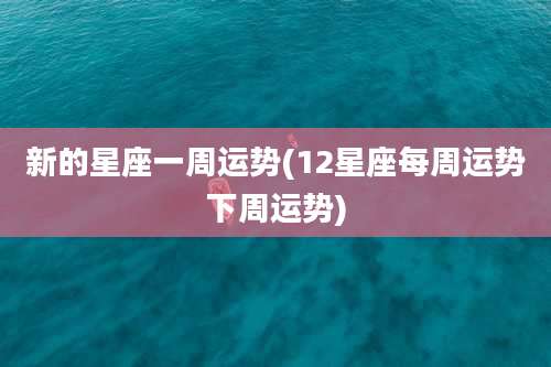 新的星座一周运势(12星座每周运势下周运势)