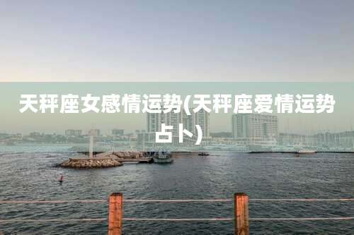 天秤座女感情运势(天秤座爱情运势占卜)