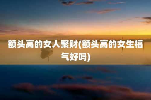 额头高的女人聚财(额头高的女生福气好吗)