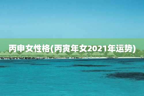 丙申女性格(丙寅年女2021年运势)