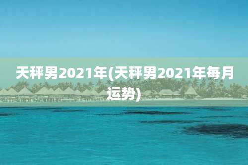 天秤男2021年(天秤男2021年每月运势)