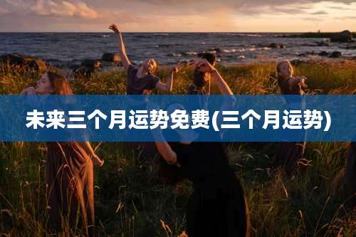 未来三个月运势免费(三个月运势)