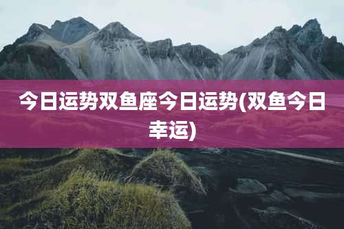 今日运势双鱼座今日运势(双鱼今日幸运)