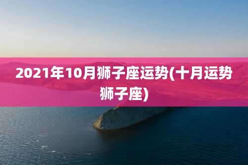 2021年10月狮子座运势(十月运势狮子座)