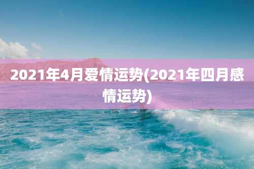 2021年4月爱情运势(2021年四月感情运势)