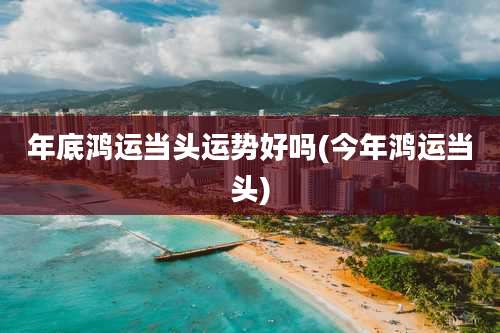 年底鸿运当头运势好吗(今年鸿运当头)