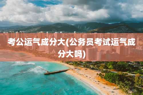 考公运气成分大(公务员考试运气成分大吗)