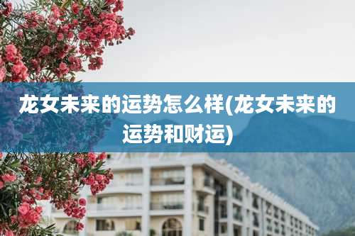 龙女未来的运势怎么样(龙女未来的运势和财运)