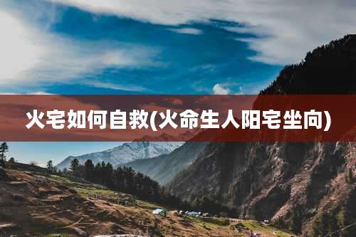 火宅如何自救(火命生人阳宅坐向)