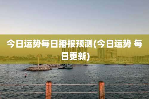 今日运势每日播报预测(今日运势 每日更新)