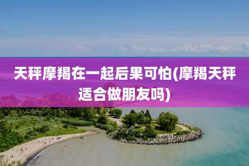 天秤摩羯在一起后果可怕(摩羯天秤适合做朋友吗)