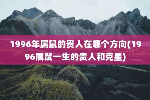 1996年属鼠的贵人在哪个方向(1996属鼠一生的贵人和克星)