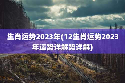 生肖运势2023年(12生肖运势2023年运势详解势详解)