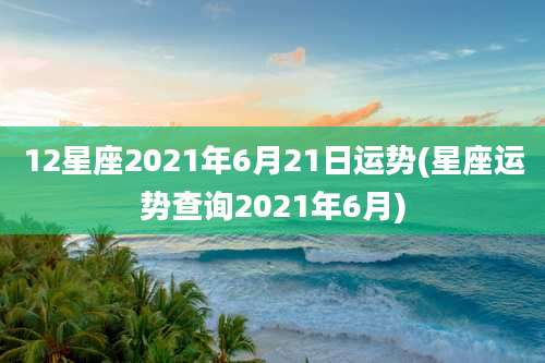 12星座2021年6月21日运势(星座运势查询2021年6月)