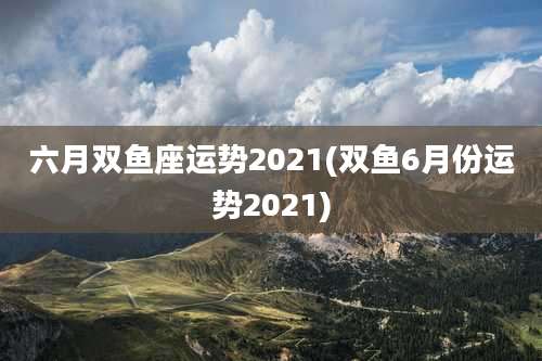 六月双鱼座运势2021(双鱼6月份运势2021)