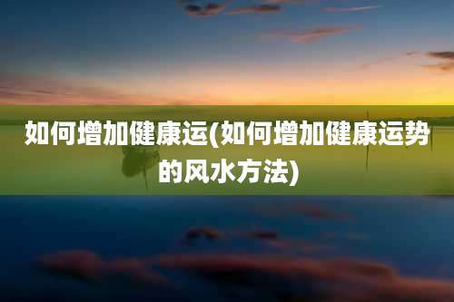 如何增加健康运(如何增加健康运势的风水方法)