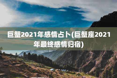 巨蟹2021年感情占卜(巨蟹座2021年最终感情归宿)