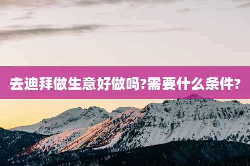 去迪拜做生意好做吗?需要什么条件?