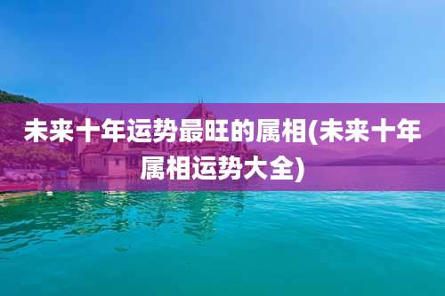 未来十年运势最旺的属相(未来十年属相运势大全)