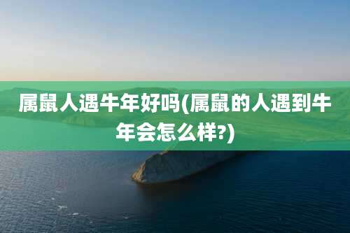 属鼠人遇牛年好吗(属鼠的人遇到牛年会怎么样?)