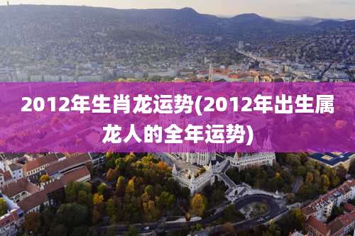 2012年生肖龙运势(2012年出生属龙人的全年运势)