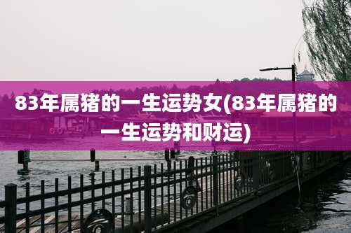 83年属猪的一生运势女(83年属猪的一生运势和财运)
