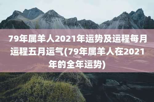 79年属羊人2021年运势及运程每月运程五月运气(79年属羊人在2021年的全年运势)