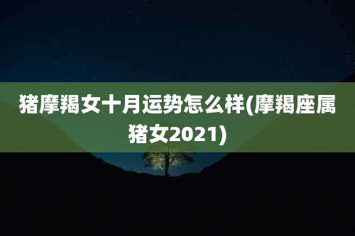 猪摩羯女十月运势怎么样(摩羯座属猪女2021)