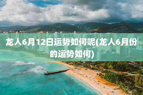 龙人6月12日运势如何呢(龙人6月份的运势如何)