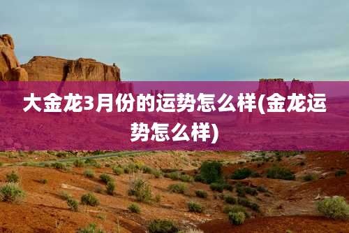 大金龙3月份的运势怎么样(金龙运势怎么样)