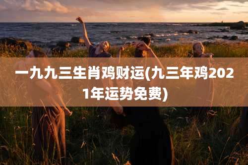 一九九三生肖鸡财运(九三年鸡2021年运势免费)