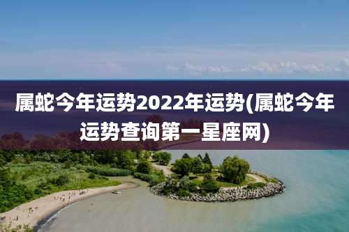 属蛇今年运势2022年运势(属蛇今年运势查询第一星座网)