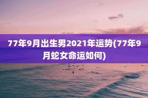 77年9月出生男2021年运势(77年9月蛇女命运如何)