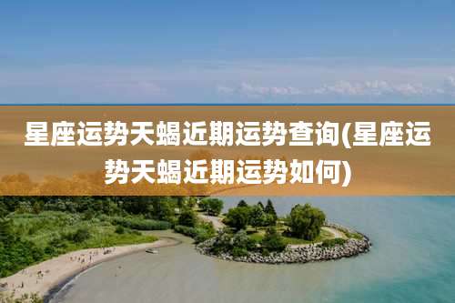 星座运势天蝎近期运势查询(星座运势天蝎近期运势如何)