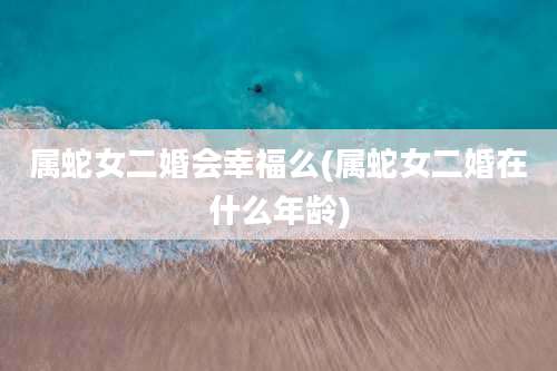 属蛇女二婚会幸福么(属蛇女二婚在什么年龄)