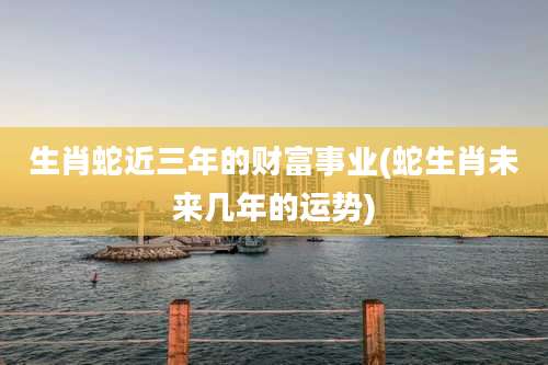 生肖蛇近三年的财富事业(蛇生肖未来几年的运势)