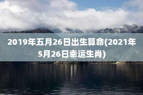 2019年五月26日出生算命(2021年5月26日幸运生肖)