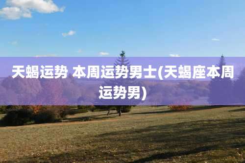 天蝎运势 本周运势男士(天蝎座本周运势男)