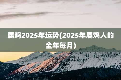 属鸡2025年运势(2025年属鸡人的全年每月)