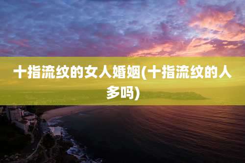十指流纹的女人婚姻(十指流纹的人多吗)