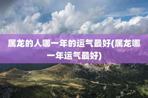 属龙的人哪一年的运气最好(属龙哪一年运气最好)